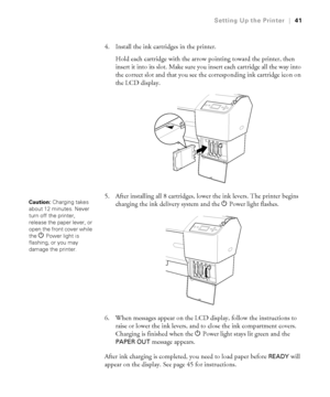 Page 4141
Setting Up the Printer|41
4. Install the ink cartridges in the printer. 
Hold each cartridge with the arrow pointing toward the printer, then 
insert it into its slot. Make sure you insert each cartridge all the way into 
the correct slot and that you see the corresponding ink cartridge icon on 
the LCD display.
5. After installing all 8 cartridges, lower the ink levers. The printer begins 
charging the ink delivery system and the PPower
 light flashes.
6. When messages appear on the LCD display,...