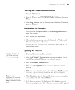 Page 4343
Setting Up the Printer|43
Checking the Current Firmware Version
1. Press the Menu button. 
2. Press the d button until 
PRINTER STATUS is highlighted, then press 
Menu. 
3. Press 
Menu again and note the firmware version displayed. When done, 
press the l button.
Downloading the Firmware
1. Visit Epson’s U.S. support website or Canadian support website and 
select your product. 
2. Click 
Drivers and Downloads. 
3. Choose the firmware update version for Macintosh or Windows and 
follow the...