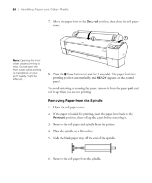 Page 6060
60|Handling Paper and Other Media
7. Move the paper lever to the Secured position, then close the roll paper 
cover.
8. Press the  Pause button (or wait for 5 seconds). The paper feeds into 
printing position automatically, and 
READY appears on the control 
panel.
To avoid indenting or creasing the paper, remove it from the paper path and 
roll it up when you are not printing. 
Removing Paper from the Spindle
1. Open the roll paper cover.
2. If the paper is loaded for printing, push the paper lever...