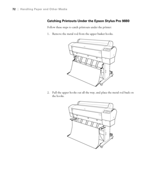 Page 7272
72|Handling Paper and Other Media
Catching Printouts Under the Epson Stylus Pro 9880
Follow these steps to catch printouts under the printer:
1. Remove the metal rod from the upper basket hooks.
2. Pull the upper hooks out all the way, and place the metal rod back on 
the hooks.
 