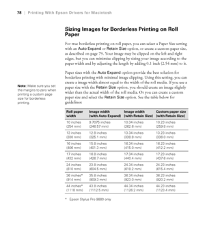 Page 7878
78|Printing With Epson Drivers for Macintosh
Sizing Images for Borderless Printing on Roll 
Paper
For true borderless printing on roll paper, you can select a Paper Size setting 
with an 
Auto Expand or Retain Size option, or create a custom paper size, 
as described on page 79. Your image may be clipped on the left and right 
edges, but you can minimize clipping by sizing your image according to the 
paper width and by adjusting the length by adding 0.1 inch (2.54 mm) to it. 
Paper sizes with the...