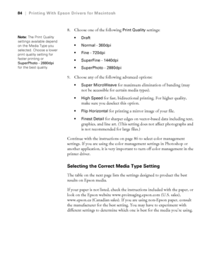 Page 8484
84|Printing With Epson Drivers for Macintosh
8. Choose one of the following Print Quality settings:

 Normal - 360dpi 
 Fine - 720dpi 
 SuperFine - 1440dpi 
 SuperPhoto - 2880dpi 
9. Choose any of the following advanced options:
 Super MicroWeave for maximum elimination of banding (may 
not be accessible for certain media types).
 High Speed for fast, bidirectional printing. For higher quality, 
make sure you deselect this option.
 Flip Horizontal for printing a mirror image of your file. 
 Finest...