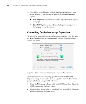 Page 9090
90|Printing With Epson Drivers for Macintosh
3. Select either of the following options, if desired (available only when 
you’ve selected a Paper Size setting with the 
Roll Paper (Banner) 
option):
 Print Page Line prints trim lines on the right and bottom edges of 
your pages. 
 Save Roll Paper saves paper by not feeding the blank portion of 
the last page of your document. 
Controlling Borderless Image Expansion
To control the amount of expansion when printing using a Paper Size with 
the 
Auto...