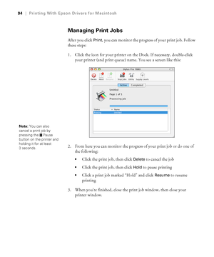 Page 9494
94|Printing With Epson Drivers for Macintosh
Managing Print Jobs
After you click Print, you can monitor the progress of your print job. Follow 
these steps:
1. Click the icon for your printer on the Dock. If necessary, double-click 
your printer (and print queue) name. You see a screen like this:
2. From here you can monitor the progress of your print job or do one of 
the following:
Click the print job, then click Delete to cancel the job
Click the print job, then click Hold to pause printing
Click a...