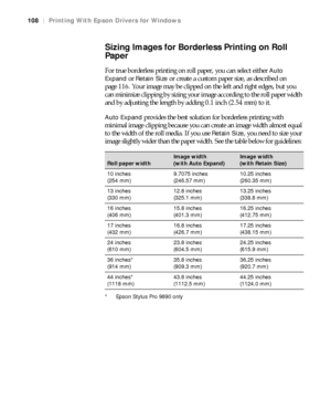 Page 108108
108|Printing With Epson Drivers for Windows
Sizing Images for Borderless Printing on Roll 
Paper
For true borderless printing on roll paper, you can select either Auto 
Expand
 or Retain Size or create a custom paper size, as described on 
page 116. Your image may be clipped on the left and right edges, but you 
can minimize clipping by sizing your image according to the roll paper width 
and by adjusting the length by adding 0.1 inch (2.54 mm) to it.
Auto Expand provides the best solution for...