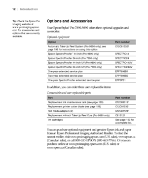 Page 1212
12|Introduction
Options and Accessories
Your Epson Stylus® Pro 7890/9890 offers these optional upgrades and 
accessories:
In addition, you can order these user-replaceable items: 
You can purchase optional equipment and genuine Epson ink and paper 
from an Epson Professional Imaging Authorized Reseller. To find the 
nearest reseller, visit www.proimaging.epson.com (U.S. sales), www.epson.ca 
(Canadian sales), or call 800-GO-EPSON (800-463-7766). Or you can 
purchase online at www.proimaging.epson.com...