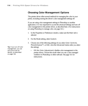 Page 114114
114|Printing With Epson Drivers for Windows
Choosing Color Management Options
The printer driver offers several methods for managing the color in your 
prints, including turning the driver’s color management settings off.
If you are using color management settings in Photoshop or another 
application, it is very important to access the advanced settings and turn off 
color management in the printer driver, as described here. (For instructions 
on using Photoshop to manage color, see page 141.)
1. In...