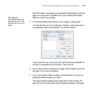 Page 117117
Printing With Epson Drivers for Windows|117
Save Roll Paper 
saves paper by not feeding the blank portion of the last 
page of your document. Available only if you’ve selected 
Roll Paper 
(Banner)
 as the Source setting. 
3. For the 
Size setting, select the size of your image or output paper.
To make the best use of your roll paper, creating a custom paper size is 
recommended. Select 
User Defined. You see this window:
Type a name for your custom size, then enter the size in hundredths of 
an inch...