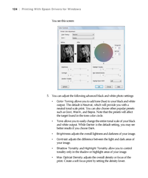 Page 124124
124|Printing With Epson Drivers for Windows
You see this screen:
5. You can adjust the following advanced black and white photo settings:
 Color Toning allows you to add tone (hue) to your black and white 
output. The default is 
Neutral, which will provide you with a 
neutral tonal scale print. You can also choose other popular presets 
such as 
Cool, Warm, and Sepia. Note that the presets will affect 
the target found in the tone color circle.
allows you to easily change the entire tonal scale of...