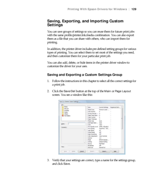 Page 129129
Printing With Epson Drivers for Windows|129
Saving, Exporting, and Importing Custom 
Settings
You can save groups of settings so you can reuse them for future print jobs 
with the same profile/printer/ink/media combination. You can also export 
them as a file that you can share with others, who can import them for 
printing. 
In addition, the printer driver includes pre-defined setting groups for various 
types of printing. You can select them to set most of the settings you need, 
and then customize...