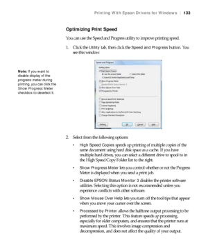 Page 133133
Printing With Epson Drivers for Windows|133
Optimizing Print Speed
You can use the Speed and Progress utility to improve printing speed.
1. Click the 
Utility tab, then click the Speed and Progress button. You 
see this window:
2. Select from the following options:
 High Speed Copies speeds up printing of multiple copies of the 
same document using hard disk space as a cache. If you have 
multiple hard drives, you can select a different drive to spool to in 
the High Speed Copy Folder list to the...