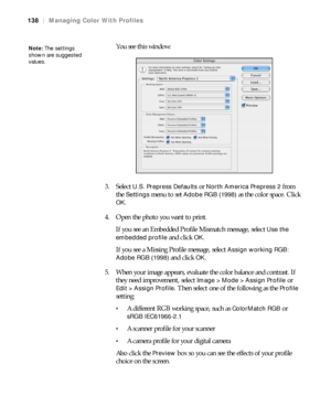 Page 138138
138|Managing Color With Profiles
You see this window:
3. Select 
U.S. Prepress Defaults or North America Prepress 2 from 
the 
Settings menu to set Adobe RGB (1998) as the color space. Click 
OK.
4. Open the photo you want to print.
If you see an Embedded Profile Mismatch message, select 
Use the 
embedded profile
 and click OK. 
If you see a Missing Profile message, select 
Assign working RGB: 
Adobe RGB (1998)
 and click OK.
5. When your image appears, evaluate the color balance and contrast. If...