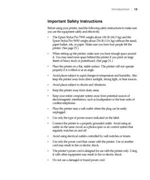 Page 1515
Introduction|15
Important Safety Instructions
Before using your printer, read the following safety instructions to make sure 
you use the equipment safely and effectively.
The Epson Stylus Pro 7890 weighs about 186 lb (84.5 kg) and the 
Epson Stylus Pro 9890 weighs about 256 lb (116 kg) without the stand, 
paper basket, ink, or paper. Make sure you have four people lift the 
printer. (See page 25.)
When setting up the printer, make sure you have enough space around 
it. You may need more space behind...