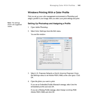 Page 141141
Managing Color With Profiles|141
Windows Printing With a Color Profile
First you set up your color management environment in Photoshop and 
assign a profile to your image, then you select your print settings and print.
Setting Up Photoshop and Assigning a Profile
1. Open Adobe Photoshop.
2. Select 
Color Settings from the Edit menu.
You see this window:
3. Select 
U.S. Prepress Defaults or North America Prepress 2 from 
the 
Settings menu to set Adobe RGB (1998) as the color space. Click 
OK.
4. Open...