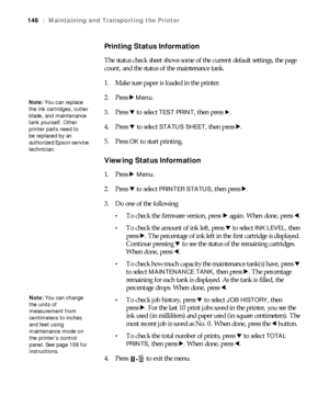 Page 146146
146|Maintaining and Transporting the Printer
Printing Status Information
The status check sheet shows some of the current default settings, the page 
count, and the status of the maintenance tank.
1. Make sure paper is loaded in the printer.
2. Press r 
Menu.
3. Press d to select 
TEST PRINT, then press r.
4. Press d to select 
STATUS SHEET, then press r.
5. Press 
OK to start printing.
Viewing Status Information
1. Press r Menu.
2. Press d to select 
PRINTER STATUS, then press r.
3. Do one of the...