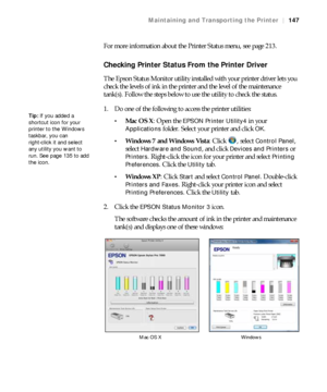 Page 147147
Maintaining and Transporting the Printer|147
For more information about the Printer Status menu, see page 213.
Checking Printer Status From the Printer Driver
The Epson Status Monitor utility installed with your printer driver lets you 
check the levels of ink in the printer and the level of the maintenance 
tank(s). Follow the steps below to use the utility to check the status.
1. Do one of the following to access the printer utilities:
Mac OS X: Open the EPSON Printer Utility4 in your 
Applications...