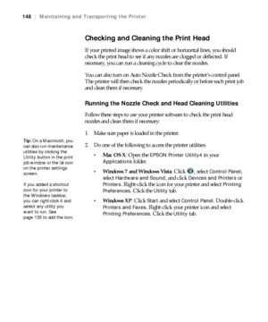 Page 148148
148|Maintaining and Transporting the Printer
Checking and Cleaning the Print Head
If your printed image shows a color shift or horizontal lines, you should 
check the print head to see if any nozzles are clogged or deflected. If 
necessary, you can run a cleaning cycle to clear the nozzles.
You can also turn on Auto Nozzle Check from the printer’s control panel. 
The printer will then check the nozzles periodically or before each print job 
and clean them if necessary.
Running the Nozzle Check and...