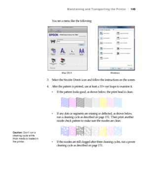 Page 149149
Maintaining and Transporting the Printer|149
You see a menu like the following:
3. Select the 
Nozzle Check icon and follow the instructions on the screen.
4. After the pattern is printed, use at least a 10
× eye loupe to examine it.
If the pattern looks good, as shown below, the print head is clean.
If any dots or segments are missing or deflected, as shown below, 
run a cleaning cycle as described on page 151. Then print another 
nozzle check pattern to make sure the nozzles are clean.
If the...