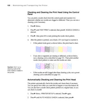 Page 150150
150|Maintaining and Transporting the Printer
Checking and Cleaning the Print Head Using the Control 
Panel
You can print a nozzle check from the control panel and examine it to 
determine whether any nozzles are clogged or deflected. Then you can run a 
cleaning cycle if necessary.
1. Press r 
Menu.
2. Press d until 
TEST PRINT is selected, then press r. NOZZLE CHECK is 
selected.
3. Press r
, then press OK to start printing the nozzle check pattern.
4. After the pattern is printed, use at least a...