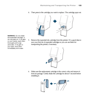 Page 155155
Maintaining and Transporting the Printer|155
4. Then press in the cartridge you want to replace. The cartridge pops out.
5. Remove the expended ink cartridge from the printer. It’s a good idea to 
save your first set of expended cartridges so you can use them for 
transporting the printer, if necessary.
6. Make sure the replacement cartridge is the correct color and remove it 
from its package. Gently shake the cartridge for about 5 seconds before 
installing it.
WARNING: Do not shake 
the expended...