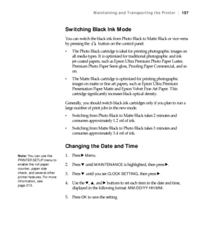 Page 157157
Maintaining and Transporting the Printer|157
Switching Black Ink Mode
You can switch the black ink from Photo Black to Matte Black or vice-versa 
by pressing the   button on the control panel.
The Photo Black cartridge is ideal for printing photographic images on 
all media types. It is optimized for traditional photographic and ink 
jet-coated papers, such as Epson Ultra Premium Photo Paper Luster, 
Premium Photo Paper Semi-gloss, Proofing Paper Commercial, and so 
on.
The Matte Black cartridge is...