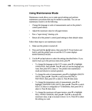 Page 158158
158|Maintaining and Transporting the Printer
Using Maintenance Mode
Maintenance mode allows you to make special settings and perform 
maintenance procedures that may be needed occasionally. You can use 
maintenance mode to do the following:
Change the language or units of measurements used on the printer’s 
control panel menus.
Adjust the maximum value for roll paper tension.
Run a “super strong” cleaning cycle. 
Return all of the printer’s control panel settings to their default values.
Follow these...