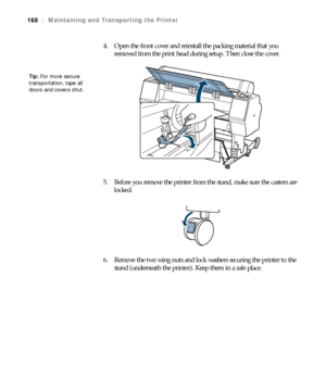 Page 168168
168|Maintaining and Transporting the Printer
4. Open the front cover and reinstall the packing material that you 
removed from the print head during setup. Then close the cover.
5. Before you remove the printer from the stand, make sure the casters are 
locked.
6. Remove the two wing nuts and lock washers securing the printer to the 
stand (underneath the printer). Keep them in a safe place.
Tip: For more secure 
transportation, tape all 
doors and covers shut.
 