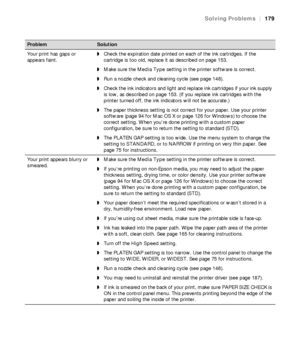 Page 179179
Solving Problems|179
Your print has gaps or 
appears faint.◗Check the expiration date printed on each of the ink cartridges. If the 
cartridge is too old, replace it as described on page 153. 
◗Make sure the Media Type setting in the printer software is correct.
◗Run a nozzle check and cleaning cycle (see page 148). 
◗Check the ink indicators and light and replace ink cartridges if your ink supply 
is low, as described on page 153. (If you replace ink cartridges with the 
printer turned off, the ink...