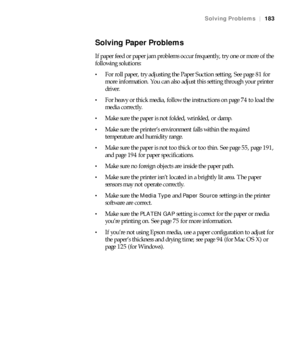 Page 183183
Solving Problems|183
Solving Paper Problems
If paper feed or paper jam problems occur frequently, try one or more of the 
following solutions:
For roll paper, try adjusting the Paper Suction setting. See page 81 for 
more information. You can also adjust this setting through your printer 
driver.
For heavy or thick media, follow the instructions on page 74 to load the 
media correctly.
Make sure the paper is not folded, wrinkled, or damp.
Make sure the printer’s environment falls within the required...