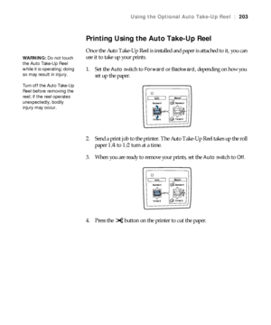 Page 203203
Using the Optional Auto Take-Up Reel|203
Printing Using the Auto Take-Up Reel
Once the Auto Take-Up Reel is installed and paper is attached to it, you can 
use it to take up your prints.
1. Set the 
Auto switch to Forward or Backward, depending on how you 
set up the paper.
2. Send a print job to the printer. The Auto Take-Up Reel takes up the roll 
paper 1/4 to 1/2 turn at a time.
3. When you are ready to remove your prints, set the 
Auto switch to Off.
4. Press the   button on the printer to cut...