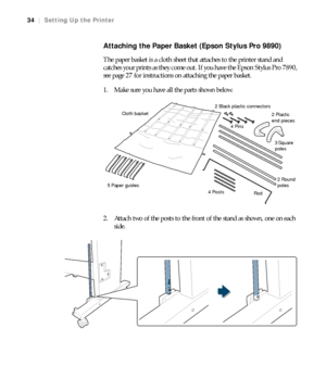 Page 3434
34|Setting Up the Printer
Attaching the Paper Basket (Epson Stylus Pro 9890)
The paper basket is a cloth sheet that attaches to the printer stand and 
catches your prints as they come out. If you have the Epson Stylus Pro 7890, 
see page 27 for instructions on attaching the paper basket. 
1. Make sure you have all the parts shown below.
2. Attach two of the posts to the front of the stand as shown, one on each 
side.
5 Paper guides3 Square 
poles 4 Pins Cloth basket
4 Posts2 Black plastic connectors...