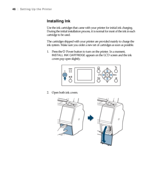 Page 4646
46|Setting Up the Printer
Installing Ink
Use the ink cartridges that came with your printer for initial ink charging. 
During the initial installation process, it is normal for most of the ink in each 
cartridge to be used.
The cartridges shipped with your printer are provided mainly to charge the 
ink system. Make sure you order a new set of cartridges as soon as possible.
1. Press the PPower button to turn on the printer. In a moment, 
INSTALL INK CARTRIDGE appears on the LCD screen and the ink...