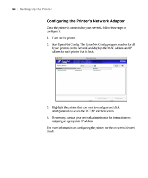 Page 5454
54|Setting Up the Printer
Configuring the Printer’s Network Adapter 
Once the printer is connected to your network, follow these steps to 
configure it:
1. Turn on the printer.
2. Start EpsonNet Config. The EpsonNet Config program searches for all 
Epson printers on the network and displays the MAC address and IP 
address for each printer that it finds.
3. Highlight the printer that you want to configure and click 
Configuration to access the TCP/IP selection screen.
4. If necessary, contact your...