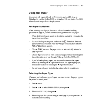 Page 5757
Handling Paper and Other Media|57
Using Roll Paper
You can use roll paper with a 2- or 3-inch core and a width of up to 
24 inches (61 cm) for the Pro 7890, or 44 inches (112 cm) for the Pro 9890. 
Manually switching rolls is a simple process.
Roll Paper Guidelines 
When printing on roll paper, be sure to follow the media handling 
guidelines on page 56, as well as these special guidelines for roll paper:
When storing roll paper, keep it in its original packaging—including the 
bag, end caps, and...