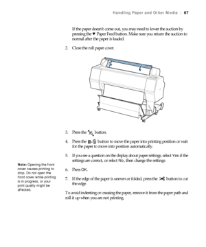 Page 6767
Handling Paper and Other Media|67
If the paper doesn’t come out, you may need to lower the suction by 
pressing the dPaper Feed button. Make sure you return the suction to 
normal after the paper is loaded.
2. Close the roll paper cover.
3. Press the   button.
4. Press the   button to move the paper into printing position or wait 
for the paper to move into position automatically.
5. If you see a question on the display about paper settings, select 
Yes if the 
settings are correct, or select 
No,...