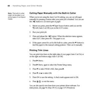 Page 6868
68|Handling Paper and Other Media
Cutting Paper Manually with the Built-in Cutter
When you’re not using the Auto Cut On setting, you can cut roll paper 
manually by pressing a button after your print job is finished. You can use 
the   button to cut most types of paper.
1. Before you print, press the lPaper Source button until you see the 
roll (Auto Cut Off) icon on the LCD screen.
2. Run your print job.
3. Press and release the   button. When the selection menu appears, 
select 
CUT, then press OK....