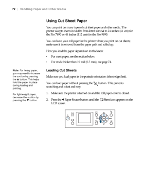 Page 7272
72|Handling Paper and Other Media
Using Cut Sheet Paper
You can print on many types of cut sheet paper and other media. The 
printer accepts sheets in widths from letter size/A4 to 24 inches (61 cm) for 
the Pro 7890 or 44 inches (112 cm) for the Pro 9890.
You can leave your roll paper in the printer when you print on cut sheets; 
make sure it is removed from the paper path and rolled up.
How you load the paper depends on its thickness:
For most paper, see the section below.
For stock thicker than 19...