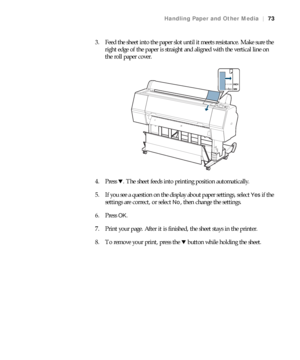 Page 7373
Handling Paper and Other Media|73
3. Feed the sheet into the paper slot until it meets resistance. Make sure the 
right edge of the paper is straight and aligned with the vertical line on 
the roll paper cover.
4. Press d. The sheet feeds into printing position automatically.
5. If you see a question on the display about paper settings, select 
Yes if the 
settings are correct, or select 
No, then change the settings.
6. Press 
OK.
7. Print your page. After it is finished, the sheet stays in the...