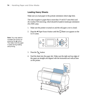 Page 7474
74|Handling Paper and Other Media
Loading Heavy Sheets
Make sure you load paper in the portrait orientation (short edge first).
The only exception is paper that is more than 19 mil (0.5 mm) thick and 
28.6 inches (728 mm) long, which should be loaded in landscape orientation 
(Pro 9890 only).
1. Make sure the printer is turned on and the roll paper cover is closed.
2. Press the lPaper Source button until the Sheet icon appears on the 
LCD screen.
3. Press the   button.
4. Feed the sheet into the paper...