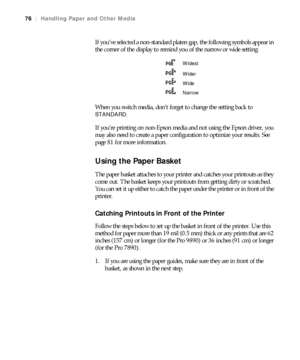 Page 7676
76|Handling Paper and Other Media
If you’ve selected a non-standard platen gap, the following symbols appear in 
the corner of the display to remind you of the narrow or wide setting:
When you switch media, don’t forget to change the setting back to 
STANDARD.
If you’re printing on non-Epson media and not using the Epson driver, you 
may also need to create a paper configuration to optimize your results. See 
page 81 for more information.
Using the Paper Basket
The paper basket attaches to your...