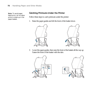 Page 7878
78|Handling Paper and Other Media
Catching Printouts Under the Printer
Follow these steps to catch printouts under the printer:
1. Raise the paper guides and tilt the front of the basket down.
2. Lower the paper guides, then raise the front of the basket all the way up. 
Fasten the front of the basket with the tabs.
Note: To avoid paper 
feed errors, do not allow 
prints to stack up in the 
paper basket.
 