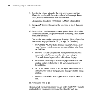 Page 8282
82|Handling Paper and Other Media
8. Examine the printed pattern for the most evenly overlapping lines. 
Choose the number with the most even lines. In the example shown 
above, the lines under number 4 are the most even.
After printing the pattern, 
THICKNESS NUMBER is highlighted.
9. Press u or d to select the number that you noted in step 8, then press 
OK.
10. Press l, then d to select any of the menu options shown below. Make 
adjustments as needed, and press 
OK to save each setting. Then press...