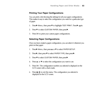 Page 8383
Handling Paper and Other Media|83
Printing Your Paper Configurations
You can print a list showing the settings for all your paper configurations. 
This makes it easy to select the configuration you want for a particular type 
of paper.
1. Press r 
Menu, then press d to highlight TEST PRINT. Press r again.
2. Press d to select 
CUSTOM PAPER, then press r.
3. Press OK to print your custom paper configurations.
Selecting Paper Configurations
Once you have created a paper configuration, you can select it...