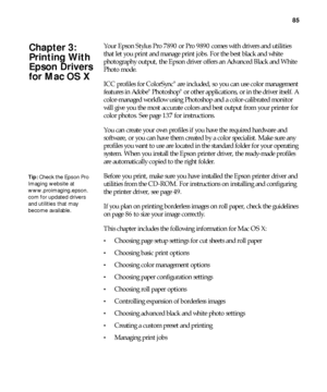 Page 8585
85
Your Epson Stylus Pro 7890 or Pro 9890 comes with drivers and utilities 
that let you print and manage print jobs. For the best black and white 
photography output, the Epson driver offers an Advanced Black and White 
Photo mode.
ICC profiles for ColorSync
® are included, so you can use color management 
features in Adobe® Photoshop® or other applications, or in the driver itself. A 
color-managed workflow using Photoshop and a color-calibrated monitor 
will give you the most accurate colors and...