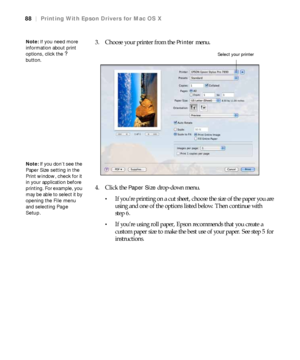 Page 8888
88|Printing With Epson Drivers for Mac OS X
3. Choose your printer from the Printer menu.
4. Click the 
Paper Size drop-down menu.
If you’re printing on a cut sheet, choose the size of the paper you are 
using and one of the options listed below. Then continue with 
step 6.
If you’re using roll paper, Epson recommends that you create a 
custom paper size to make the best use of your paper. See step 5 for 
instructions.
Note: If you need more 
information about print 
options, click the 
?...