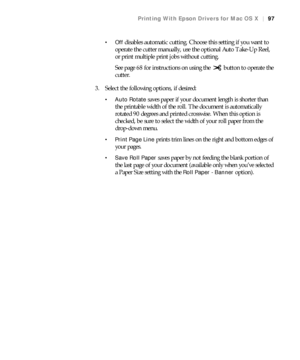 Page 9797
Printing With Epson Drivers for Mac OS X|97

disables automatic cutting. Choose this setting if you want to 
operate the cutter manually, use the optional Auto Take-Up Reel, 
or print multiple print jobs without cutting.
See page 68 for instructions on using the   button to operate the 
cutter.
3. Select the following options, if desired:
 Auto Rotate saves paper if your document length is shorter than 
the printable width of the roll. The document is automatically 
rotated 90 degrees and printed...
