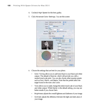 Page 100100
100|Printing With Epson Drivers for Mac OS X
4. Uncheck High Speed for the best quality.
5. Click 
Advanced Color Settings. You see this screen:
6. Choose the settings that are best for your photo.
 Color Toning allows you to add tone (hue) to your black and white 
output. The default is 
Neutral, which will provide you with a 
neutral tonal scale print. You can also choose other popular presets 
such as 
Cool, Warm, and Sepia. Note that the presets affect the 
target found in the tone color circle....