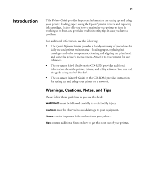 Page 1111
11
This Printer Guide provides important information on setting up and using 
your printer, loading paper, using the Epson® printer drivers, and replacing 
ink cartridges. It also tells you how to maintain your printer to keep it 
working at its best, and provides troubleshooting tips in case you have a 
problem.
For additional information, see the following:
•The Quick Reference Guide provides a handy summary of procedures for 
daily use and printer maintenance—loading paper, replacing ink...