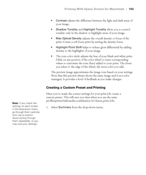 Page 103103
Printing With Epson Drivers for Macintosh|103
 Contrast
 adjusts the difference between the light and dark areas of 
your image.
 Shadow Tonality and Highlight Tonality allow you to control 
tonality only in the shadow or highlight areas of your image. 
 Max Optical Density adjusts the overall density or focus of the 
print. Create a soft focus print by setting the density lower.
 Highlight Point Shift helps to reduce gloss differential by adding 
density to the highlights of your image.
The tone...