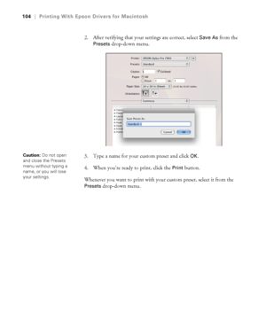 Page 104104
104|Printing With Epson Drivers for Macintosh
2. After verifying that your settings are correct, select Save As from the 
Presets drop-down menu. 
3. Type a name for your custom preset and click 
OK.
4. When you’re ready to print, click the 
Print button.
Whenever you want to print with your custom preset, select it from the 
Presets drop-down menu.
Caution: Do not open 
and close the Presets 
menu without typing a 
name, or you will lose 
your settings.
 